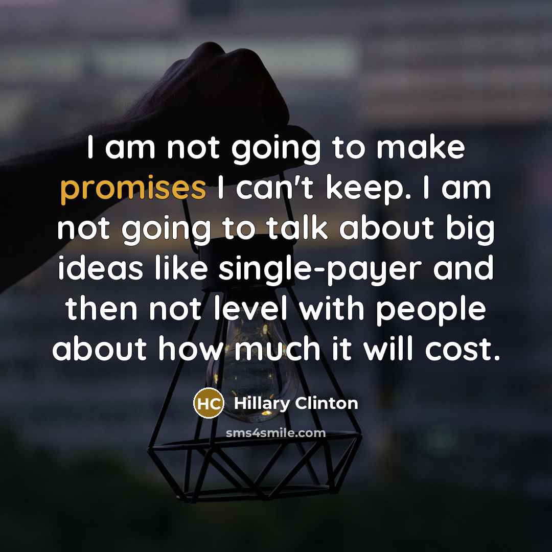 “I am not going to make promises I can't keep. I am not going to talk about big ideas like single-payer and then not level with people about how much it will cost.” quote by Hillary Clinton