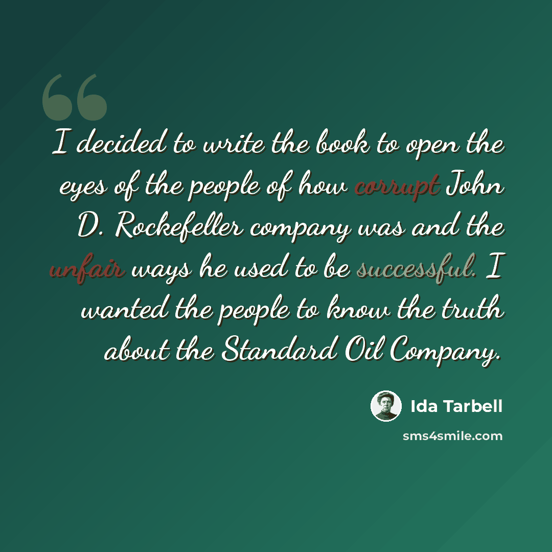“I decided to write the book to open the eyes of the people of how corrupt John D. Rockefeller company was and the unfair ways he used to be successful. I wanted the people to know the truth about the Standard Oil Company.” quote by Ida Tarbell