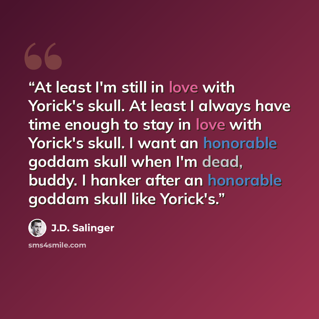 “At least I'm still in love with Yorick's skull. At least I always have time enough to stay in love with Yorick's skull. I want an honorable goddam skull when I'm dead, buddy. I hanker after an honorable goddam skull like Yorick's.” quote by J.D. Salinger