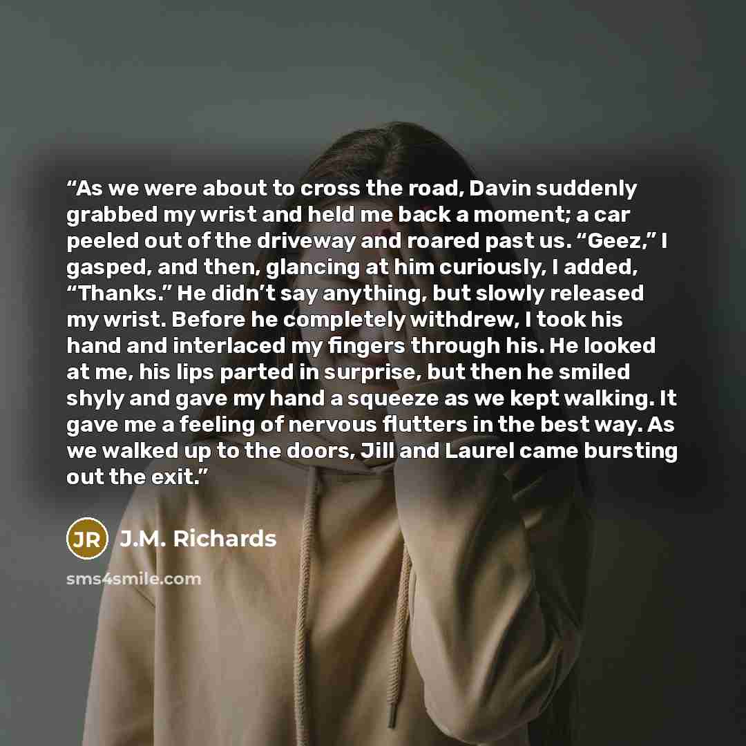 “As we were about to cross the road, Davin suddenly grabbed my wrist and held me back a moment; a car peeled out of the driveway and roared past us. “Geez,” I gasped, and then, glancing at him curiously, I added, “Thanks.” He didn’t say anything, but slowly released my wrist. Before he completely…” quote by J.M. Richards