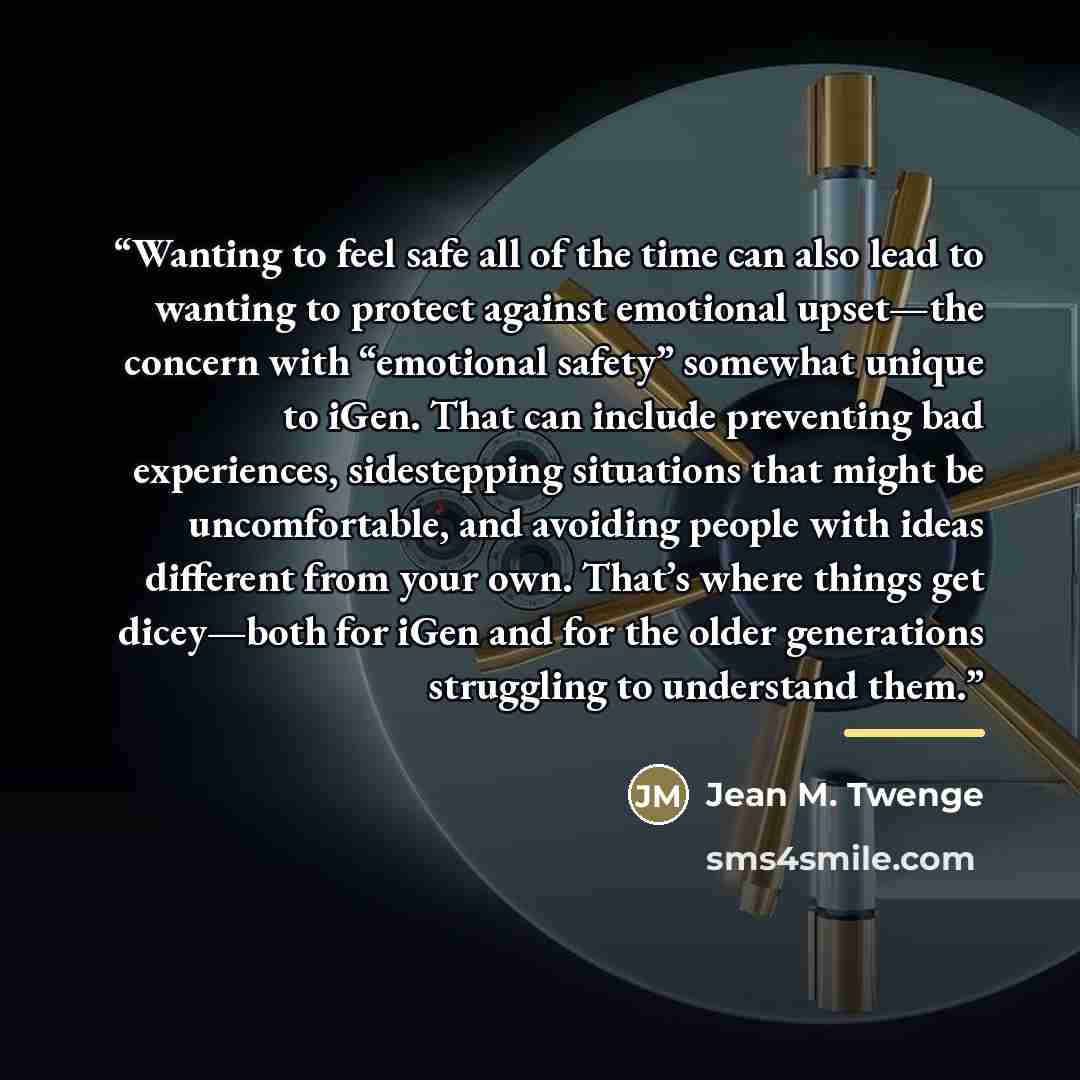 “Wanting to feel safe all of the time can also lead to wanting to protect against emotional upset—the concern with “emotional safety” somewhat unique to iGen. That can include preventing bad experiences, sidestepping situations that might be uncomfortable, and avoiding people with ideas different…” quote by Jean M. Twenge