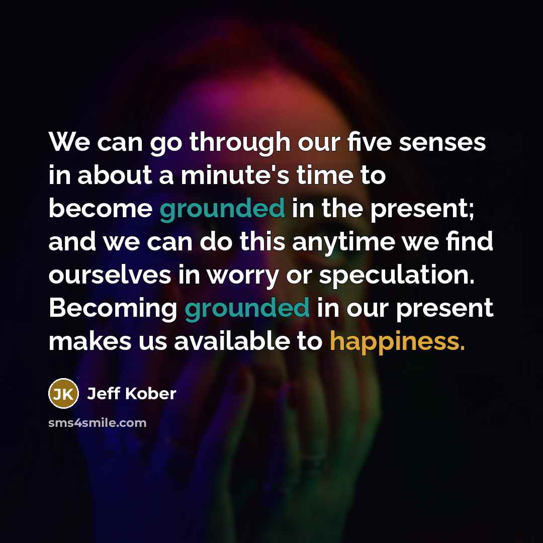 “We can go through our five senses in about a minute's time to become grounded in the present; and we can do this anytime we find ourselves in worry or speculation. Becoming grounded in our present makes us available to happiness.” quote by Jeff Kober