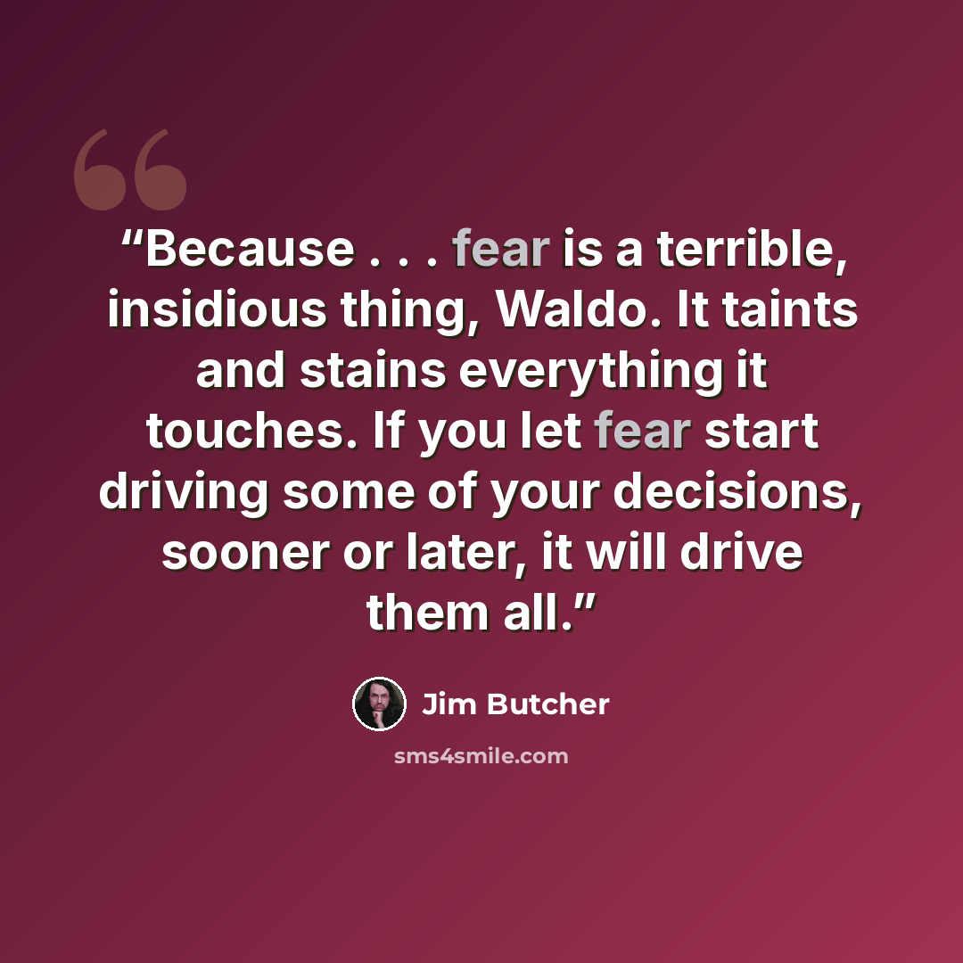 “Because . . . fear is a terrible, insidious thing, Waldo. It taints and stains everything it touches. If you let fear start driving some of your decisions, sooner or later, it will drive them all.” quote by Jim Butcher