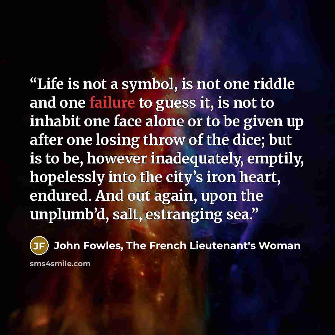 “Life is not a symbol, is not one riddle and one failure to guess it, is not to inhabit one face alone or to be given up after one losing throw of the dice; but is to be, however inadequately, emptily, hopelessly into the city’s iron heart, endured. And out again, upon the unplumb’d, salt…” quote by John Fowles, The French Lieutenant's Woman