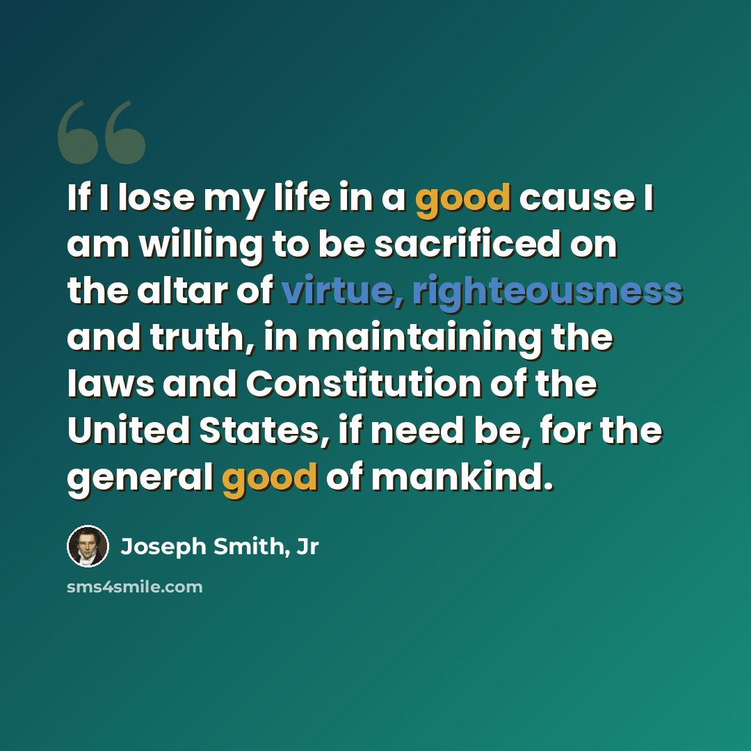 “If I lose my life in a good cause I am willing to be sacrificed on the altar of virtue, righteousness and truth, in maintaining the laws and Constitution of the United States, if need be, for the general good of mankind.” quote by Joseph Smith, Jr