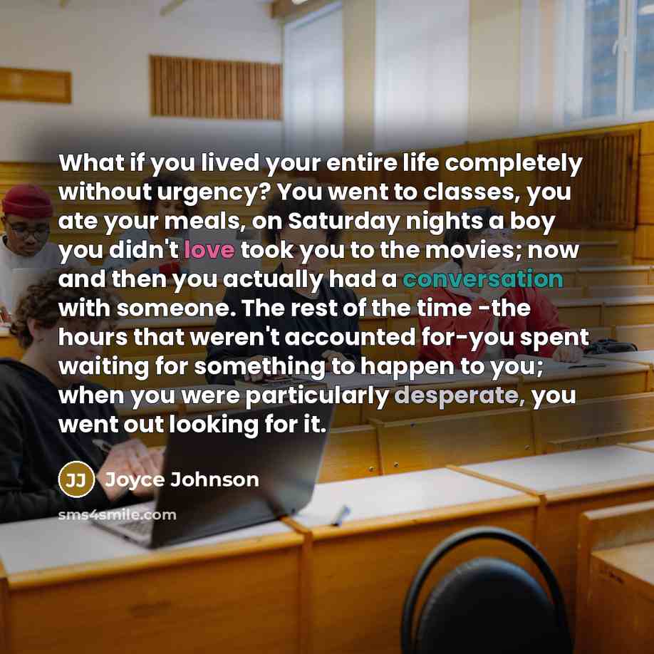 “What if you lived your entire life completely without urgency? You went to classes, you ate your meals, on Saturday nights a boy you didn't love took you to the movies; now and then you actually had a conversation with someone. The rest of the time -the hours that weren't accounted for-you spent…” quote by Joyce Johnson