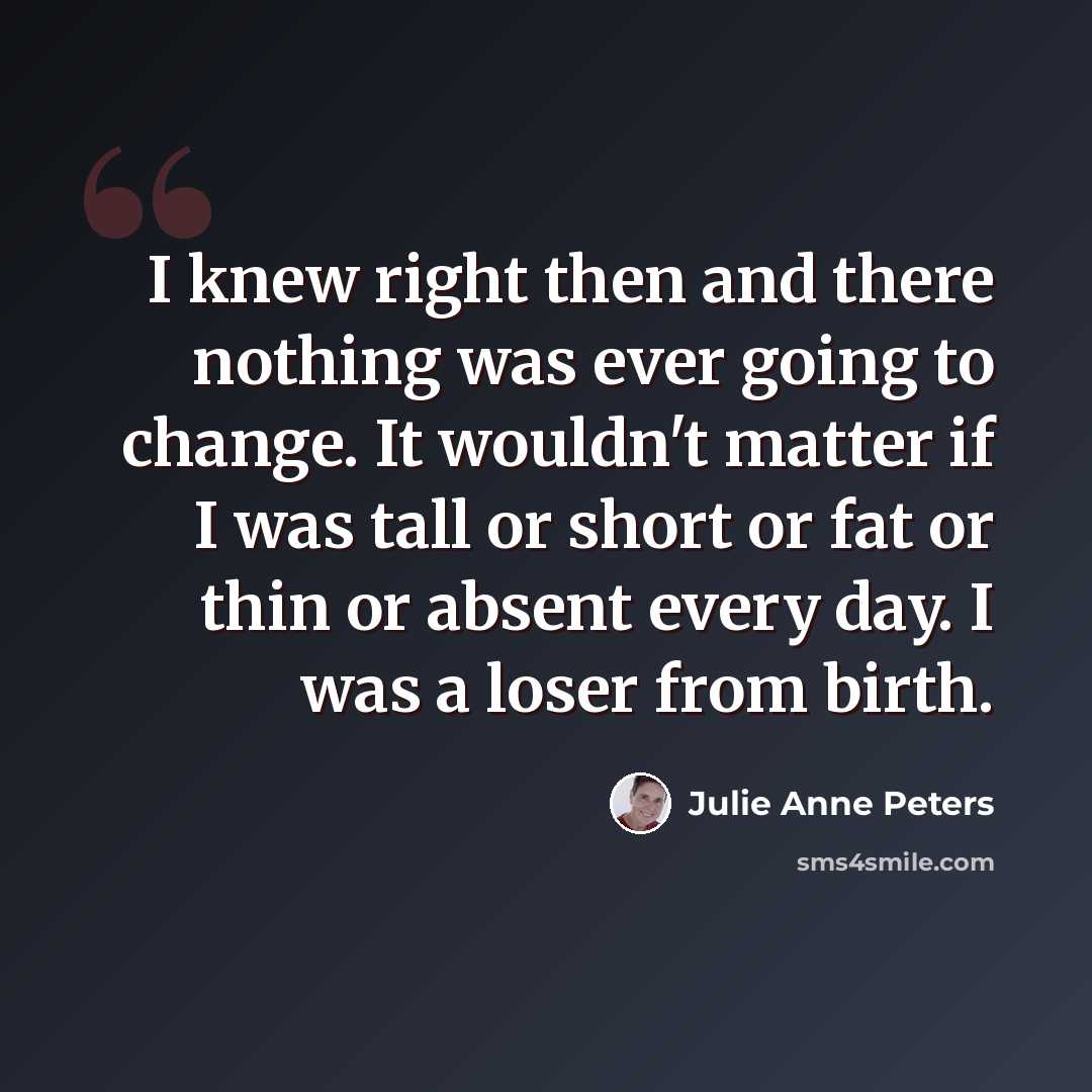 “I knew right then and there nothing was ever going to change. It wouldn't matter if I was tall or short or fat or thin or absent every day. I was a loser from birth.” quote by Julie Anne Peters