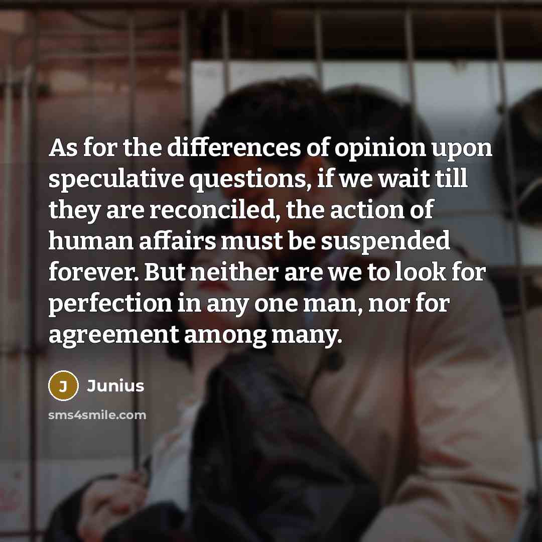 “As for the differences of opinion upon speculative questions, if we wait till they are reconciled, the action of human affairs must be suspended forever. But neither are we to look for perfection in any one man, nor for agreement among many.” quote by Junius