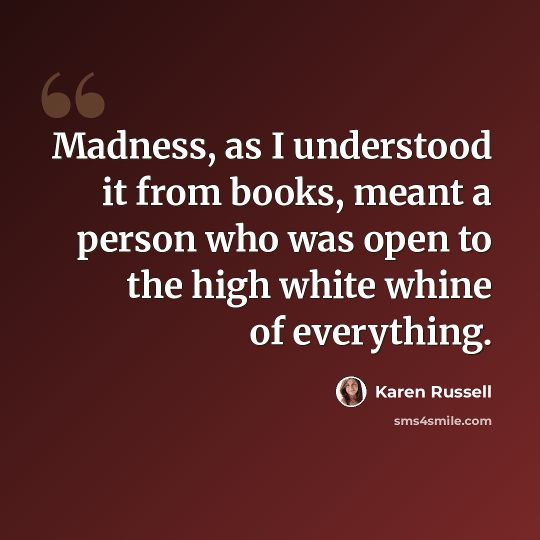 “Madness, as I understood it from books, meant a person who was open to the high white whine of everything.” quote by Karen Russell