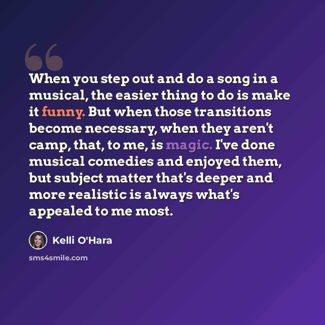 “When you step out and do a song in a musical, the easier thing to do is make it funny. But when those transitions become necessary, when they aren't camp, that, to me, is magic. I've done musical comedies and enjoyed them, but subject matter that's deeper and more realistic is always what's…” quote by Kelli O'Hara
