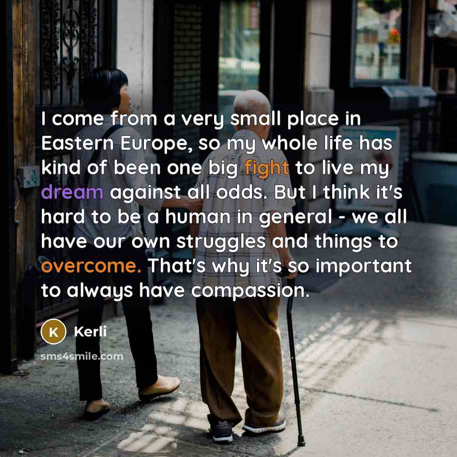 “I come from a very small place in Eastern Europe, so my whole life has kind of been one big fight to live my dream against all odds. But I think it's hard to be a human in general - we all have our own struggles and things to overcome. That's why it's so important to always have compassion.” quote by Kerli