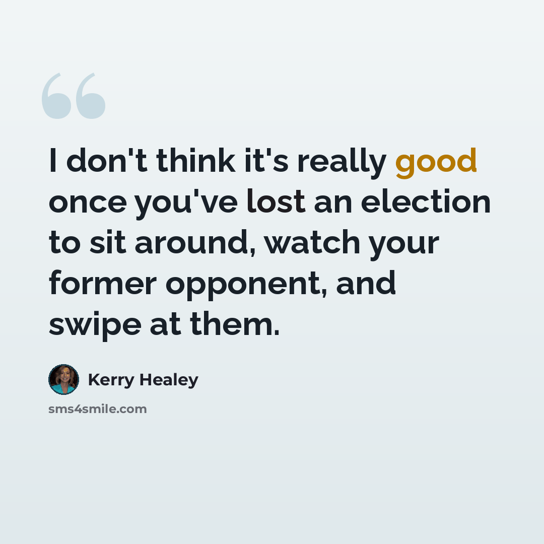 “I don't think it's really good once you've lost an election to sit around, watch your former opponent, and swipe at them.” quote by Kerry Healey