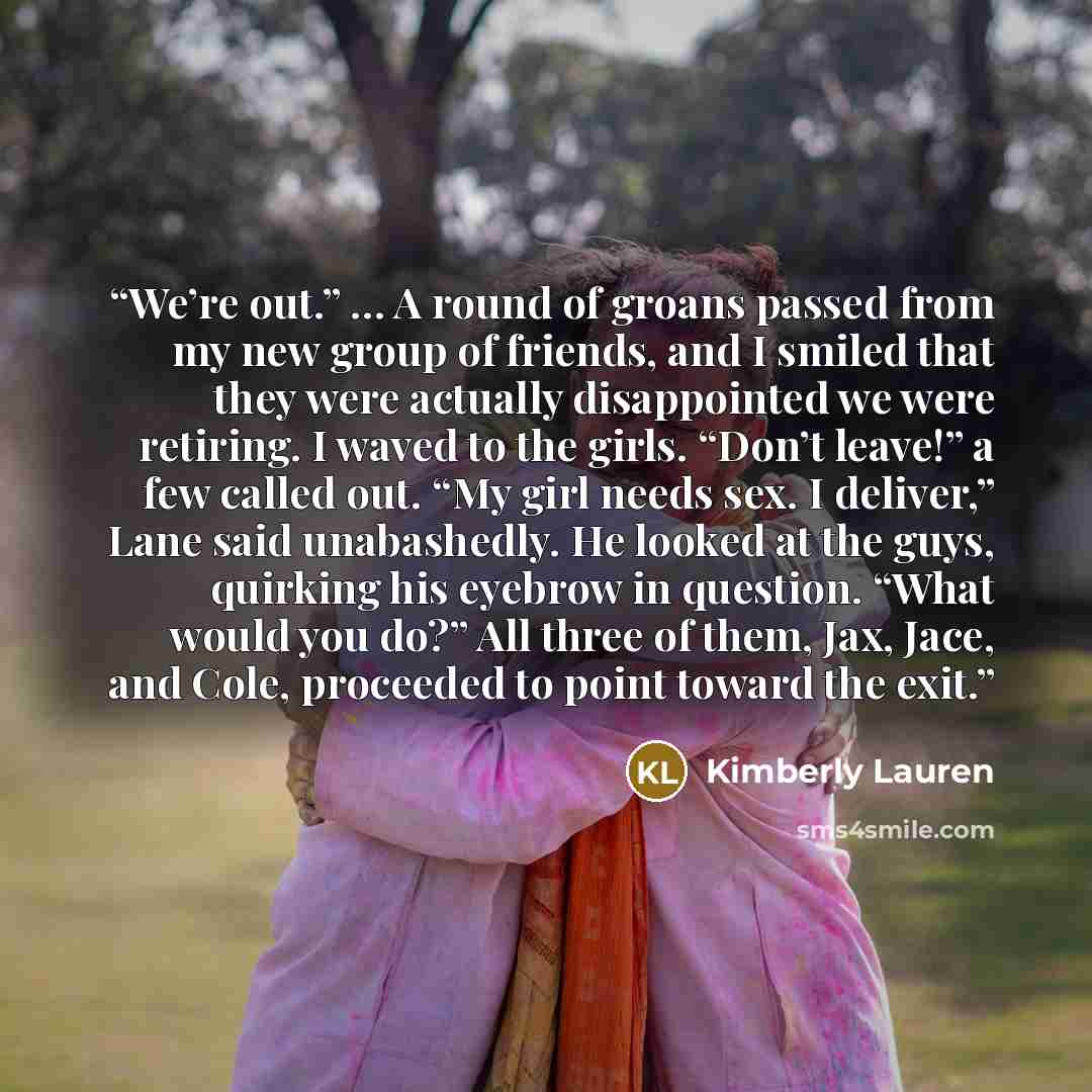 “We’re out.” … A round of groans passed from my new group of friends, and I smiled that they were actually disappointed we were retiring. I waved to the girls. “Don’t leave!” a few called out. “My girl needs sex. I deliver,” Lane said unabashedly. He looked at the guys, quirking his eyebrow in…” quote by Kimberly Lauren
