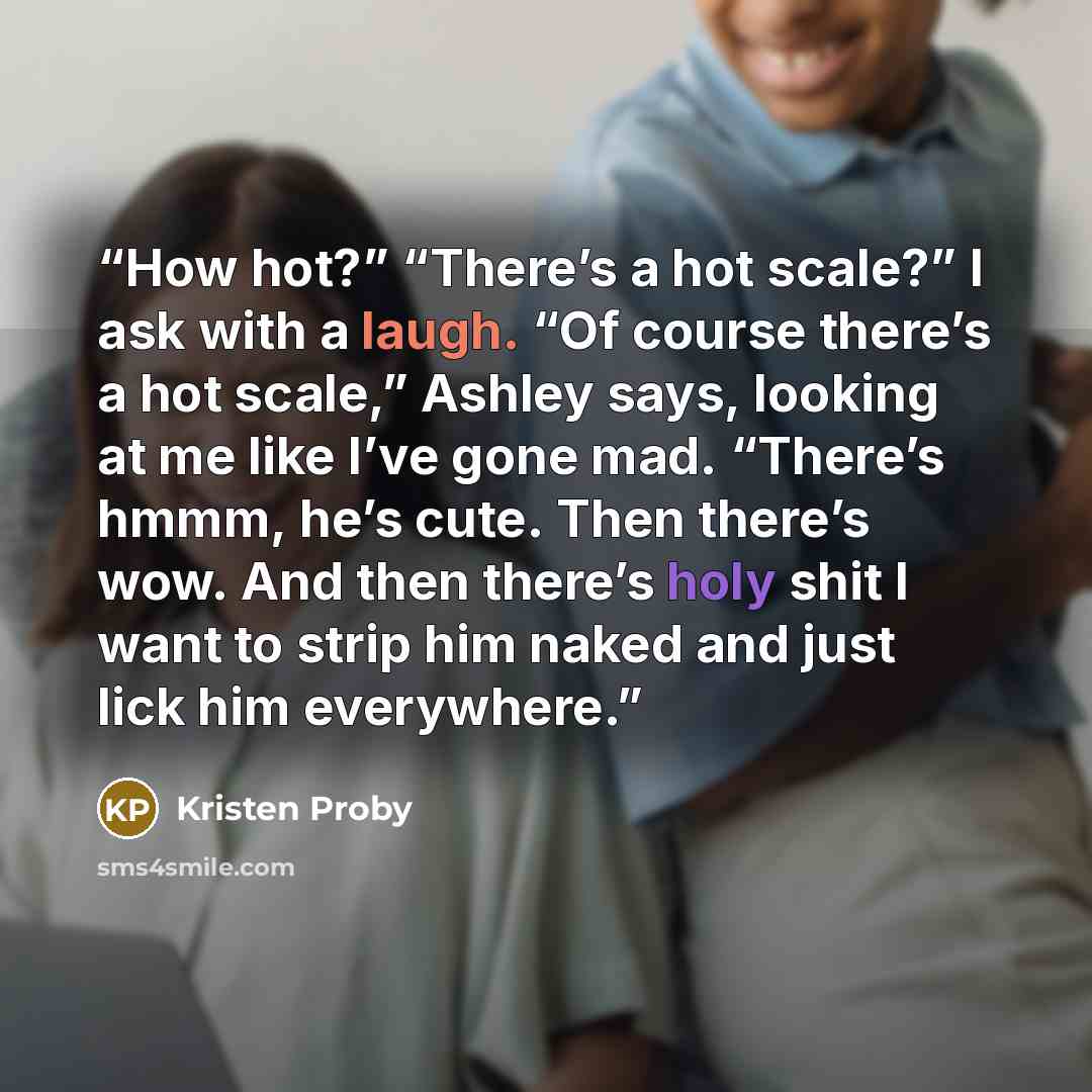 “How hot?” “There’s a hot scale?” I ask with a laugh. “Of course there’s a hot scale,” Ashley says, looking at me like I’ve gone mad. “There’s hmmm, he’s cute. Then there’s wow. And then there’s holy shit I want to strip him naked and just lick him everywhere.” quote by Kristen Proby