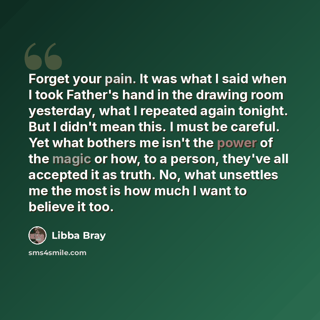 “Forget your pain. It was what I said when I took Father's hand in the drawing room yesterday, what I repeated again tonight. But I didn't mean this. I must be careful. Yet what bothers me isn't the power of the magic or how, to a person, they've all accepted it as truth. No, what unsettles me the…” quote by Libba Bray
