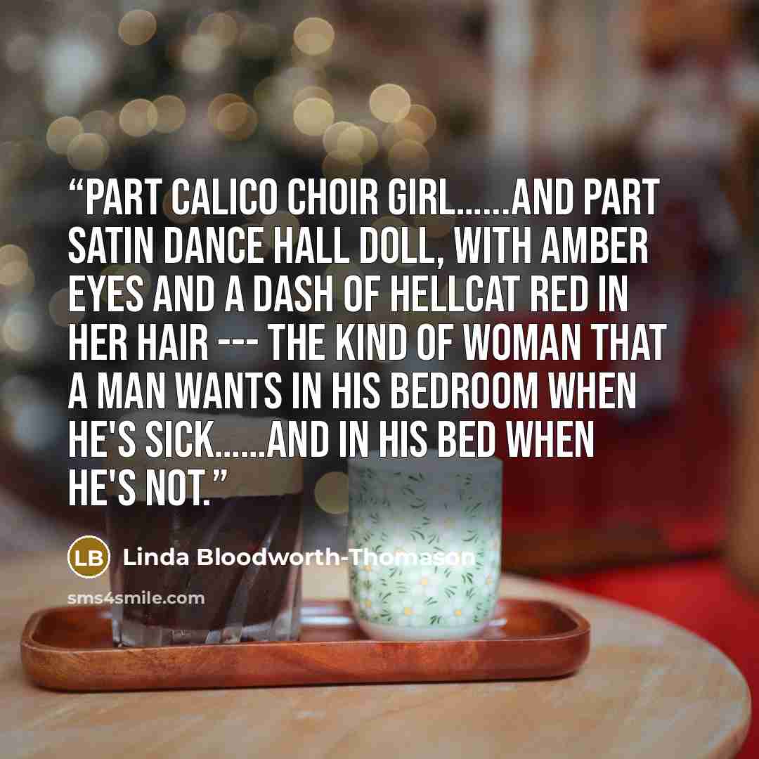 “Part calico choir girl…...and part satin dance hall doll, with amber eyes and a dash of hellcat red in her hair --- the kind of woman that a man wants in his bedroom when he's sick……and in his bed when he's not.” quote by Linda Bloodworth-Thomason