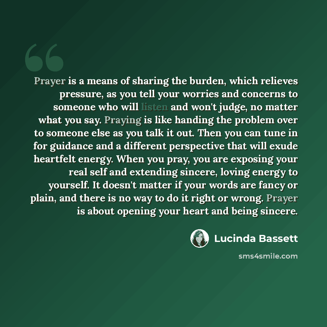 “Prayer is a means of sharing the burden, which relieves pressure, as you tell your worries and concerns to someone who will listen and won't judge, no matter what you say. Praying is like handing the problem over to someone else as you talk it out. Then you can tune in for guidance and a different…” quote by Lucinda Bassett