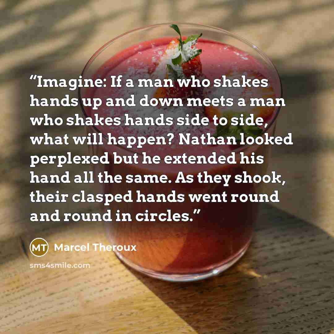 “Imagine: If a man who shakes hands up and down meets a man who shakes hands side to side, what will happen? Nathan looked perplexed but he extended his hand all the same. As they shook, their clasped hands went round and round in circles.” quote by Marcel Theroux