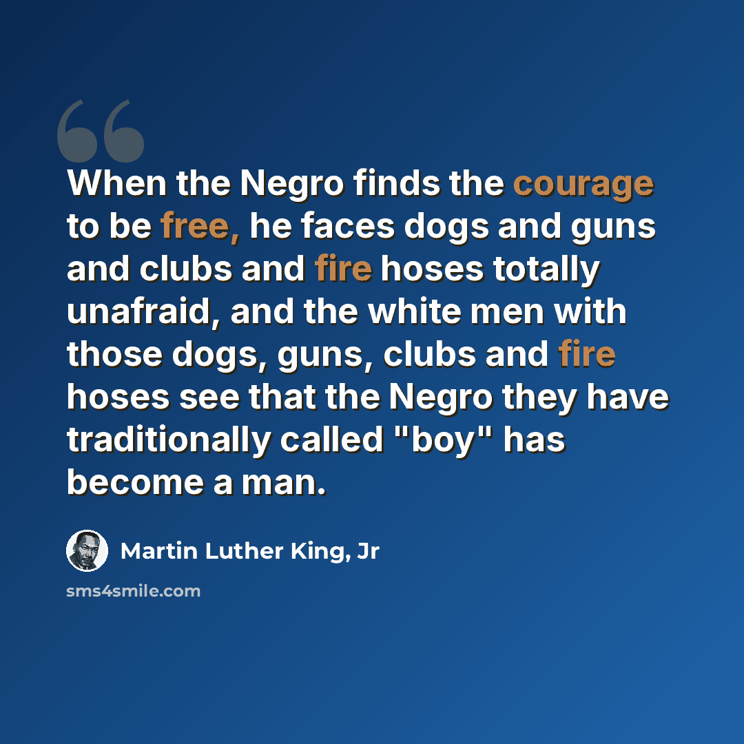 “When the Negro finds the courage to be free, he faces dogs and guns and clubs and fire hoses totally unafraid, and the white men with those dogs, guns, clubs and fire hoses see that the Negro they have traditionally called "boy" has become a man.” quote by Martin Luther King, Jr