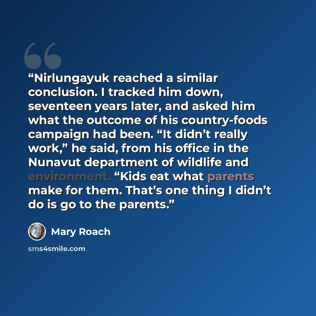 “Nirlungayuk reached a similar conclusion. I tracked him down, seventeen years later, and asked him what the outcome of his country-foods campaign had been. “It didn’t really work,” he said, from his office in the Nunavut department of wildlife and environment. “Kids eat what parents make for them…” quote by Mary Roach