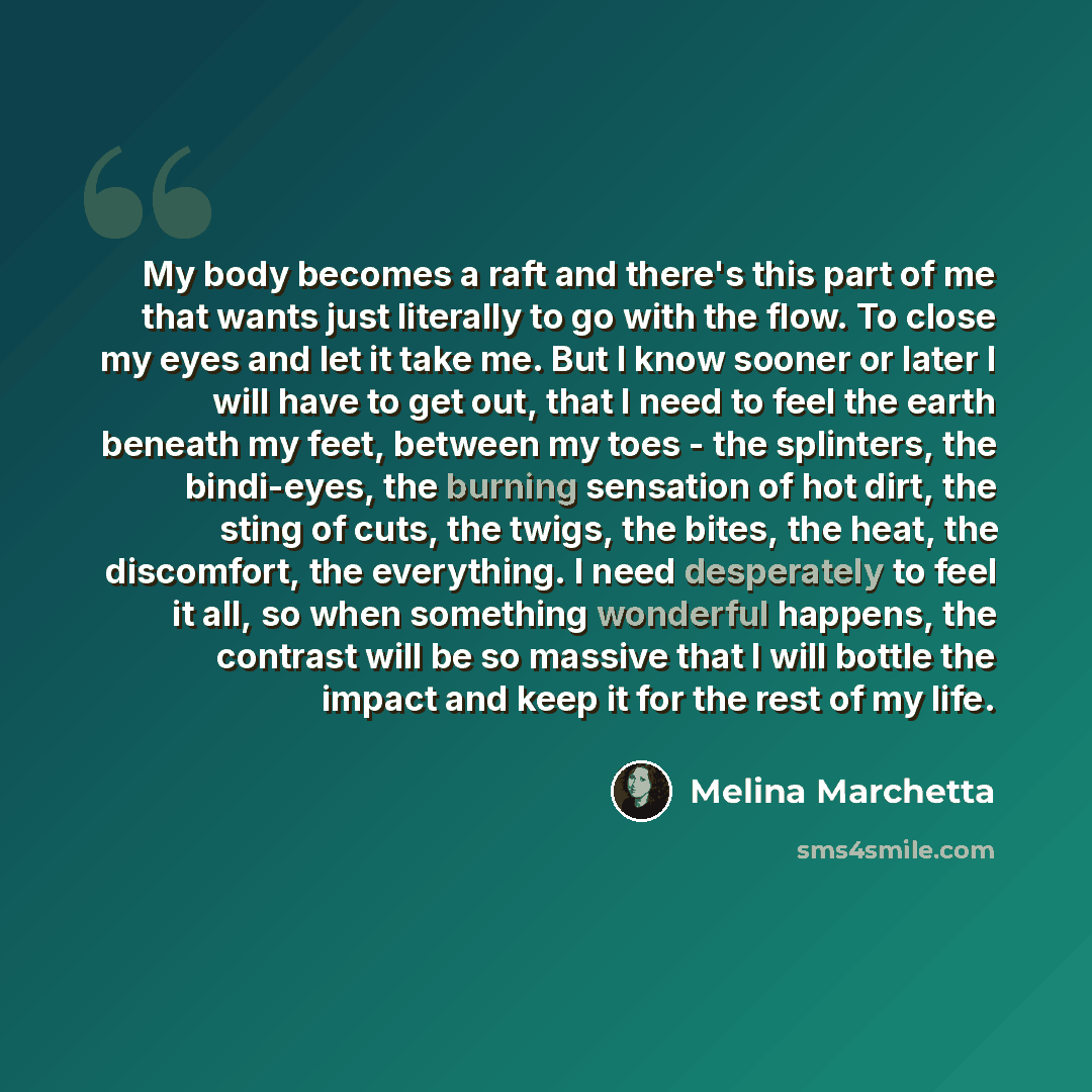 “My body becomes a raft and there's this part of me that wants just literally to go with the flow. To close my eyes and let it take me. But I know sooner or later I will have to get out, that I need to feel the earth beneath my feet, between my toes - the splinters, the bindi-eyes, the burning…” quote by Melina Marchetta