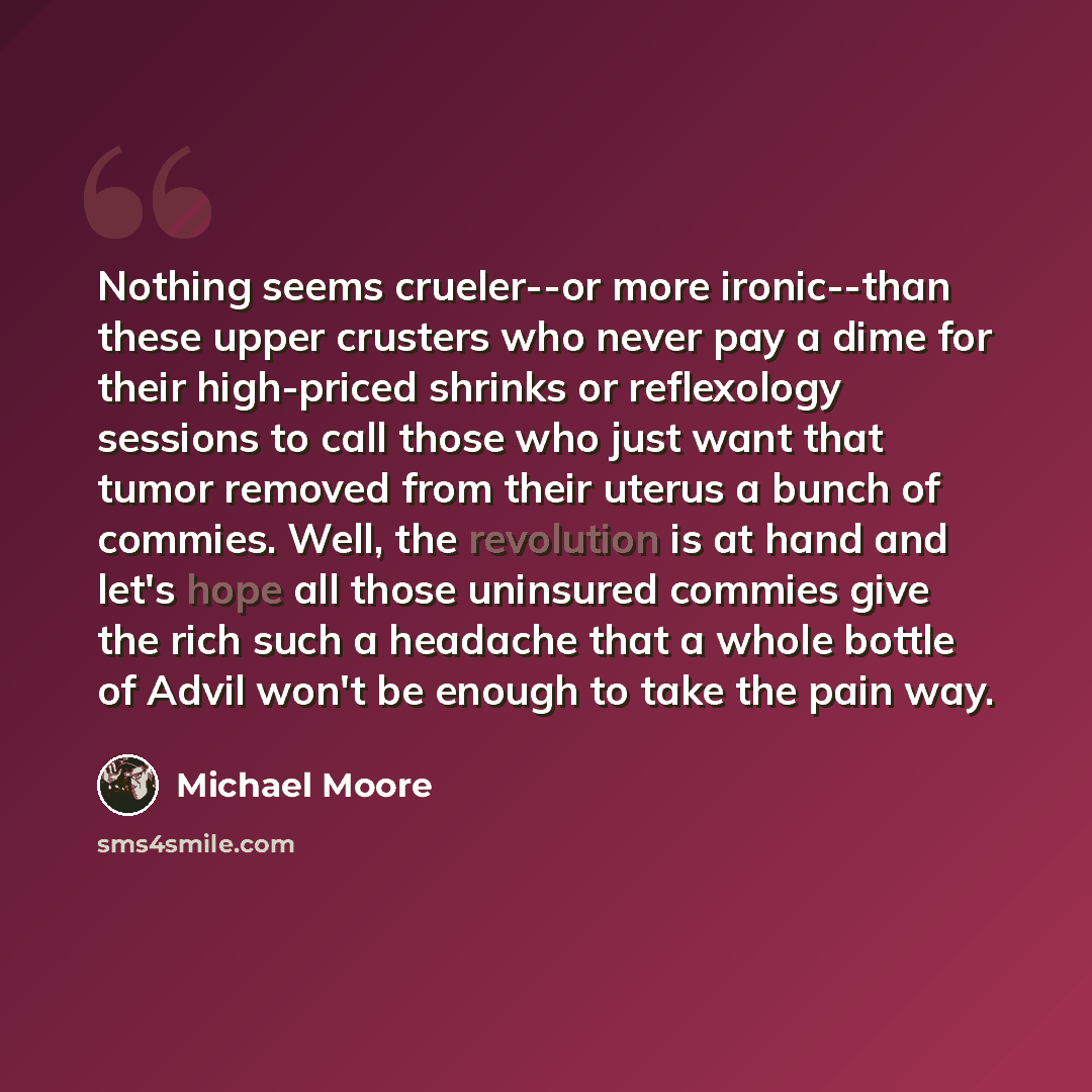“Nothing seems crueler--or more ironic--than these upper crusters who never pay a dime for their high-priced shrinks or reflexology sessions to call those who just want that tumor removed from their uterus a bunch of commies. Well, the revolution is at hand and let's hope all those uninsured…” quote by Michael Moore