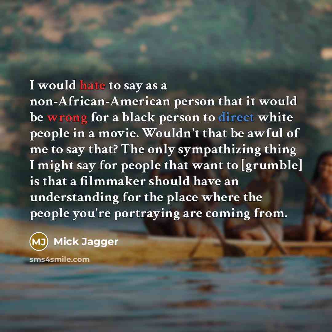 “I would hate to say as a non-African-American person that it would be wrong for a black person to direct white people in a movie. Wouldn't that be awful of me to say that? The only sympathizing thing I might say for people that want to [grumble] is that a filmmaker should have an understanding for…” quote by Mick Jagger