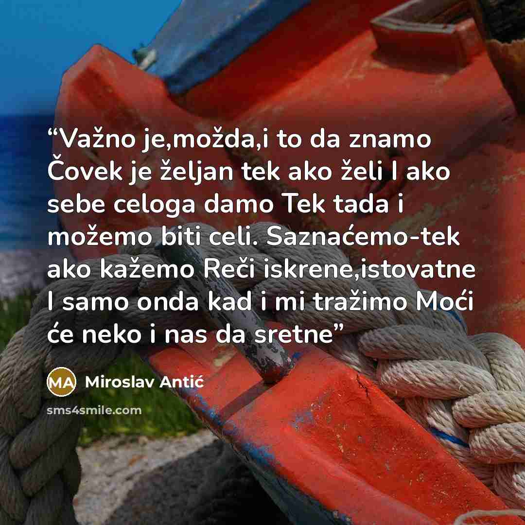 “Važno je,možda,i to da znamo Čovek je željan tek ako želi I ako sebe celoga damo Tek tada i možemo biti celi. Saznaćemo-tek ako kažemo Reči iskrene,istovatne I samo onda kad i mi tražimo Moći će neko i nas da sretne” quote by Miroslav Antić