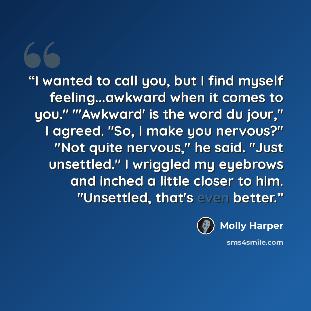 “I wanted to call you, but I find myself feeling...awkward when it comes to you." "'Awkward' is the word du jour," I agreed. "So, I make you nervous?" "Not quite nervous," he said. "Just unsettled." I wriggled my eyebrows and inched a little closer to him. "Unsettled, that's even better.” quote by Molly Harper