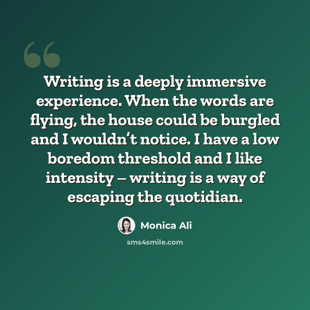 “Writing is a deeply immersive experience. When the words are flying, the house could be burgled and I wouldn’t notice. I have a low boredom threshold and I like intensity – writing is a way of escaping the quotidian.” quote by Monica Ali
