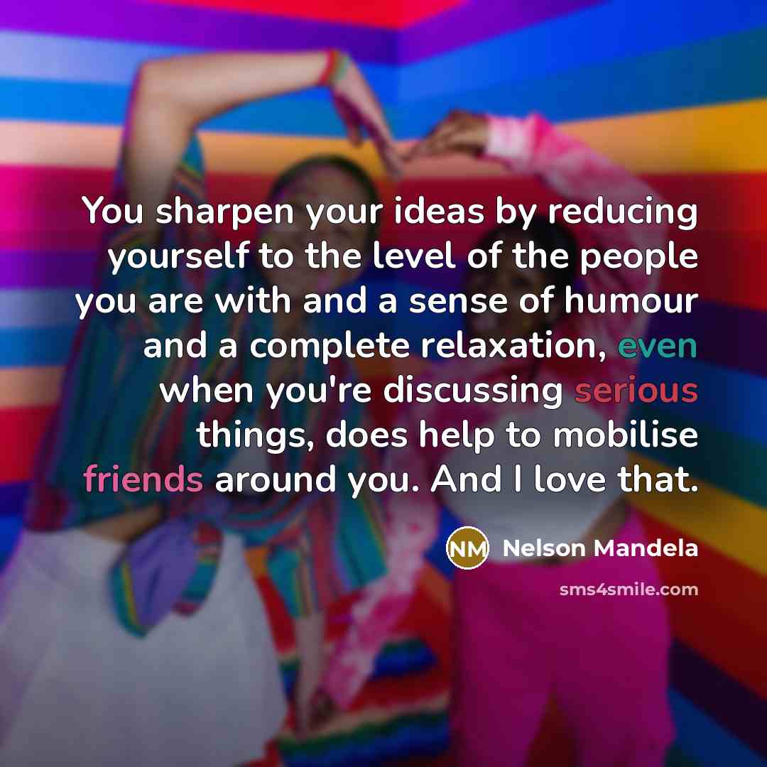 “You sharpen your ideas by reducing yourself to the level of the people you are with and a sense of humour and a complete relaxation, even when you're discussing serious things, does help to mobilise friends around you. And I love that.” quote by Nelson Mandela