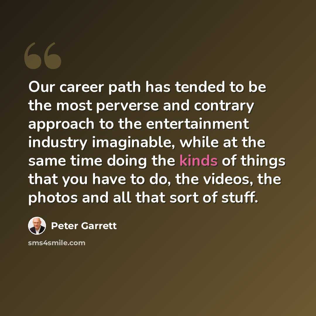 “Our career path has tended to be the most perverse and contrary approach to the entertainment industry imaginable, while at the same time doing the kinds of things that you have to do, the videos, the photos and all that sort of stuff.” quote by Peter Garrett