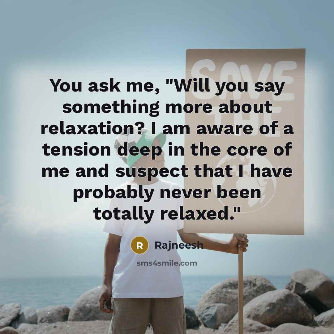 “You ask me, "Will you say something more about relaxation? I am aware of a tension deep in the core of me and suspect that I have probably never been totally relaxed."” quote by Rajneesh