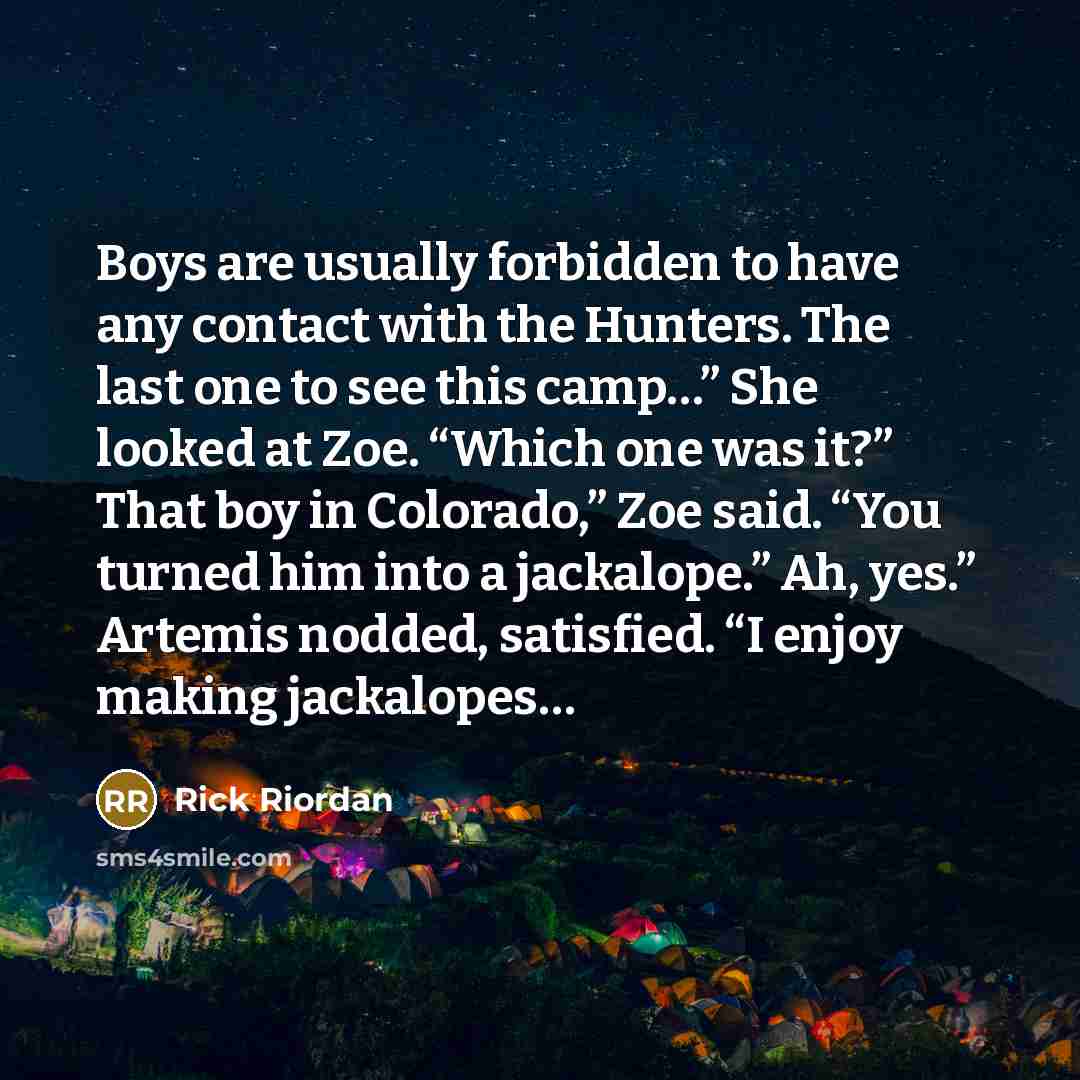 “Boys are usually forbidden to have any contact with the Hunters. The last one to see this camp…” She looked at Zoe. “Which one was it?” That boy in Colorado,” Zoe said. “You turned him into a jackalope.” Ah, yes.” Artemis nodded, satisfied. “I enjoy making jackalopes…” quote by Rick Riordan