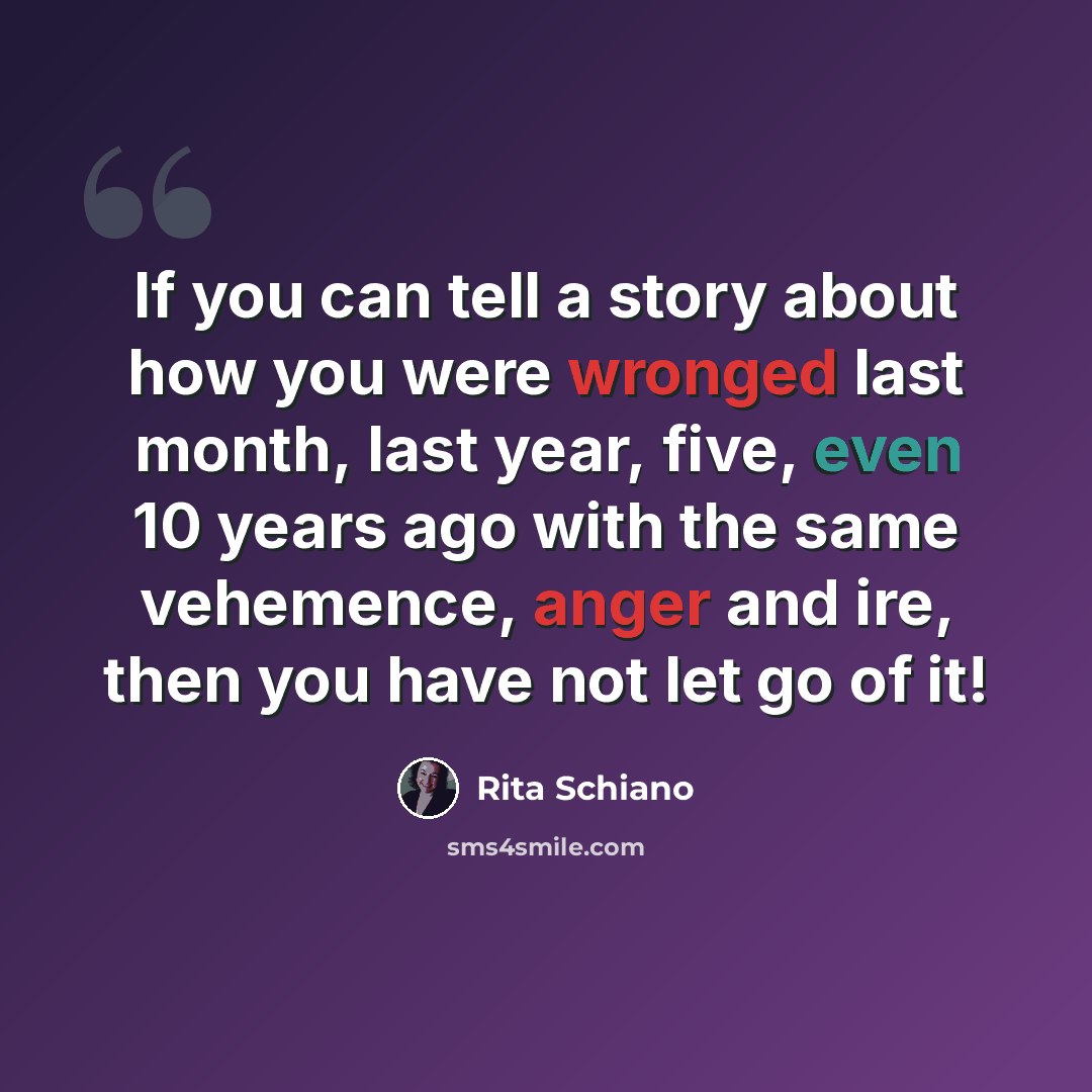 “If you can tell a story about how you were wronged last month, last year, five, even 10 years ago with the same vehemence, anger and ire, then you have not let go of it!” quote by Rita Schiano