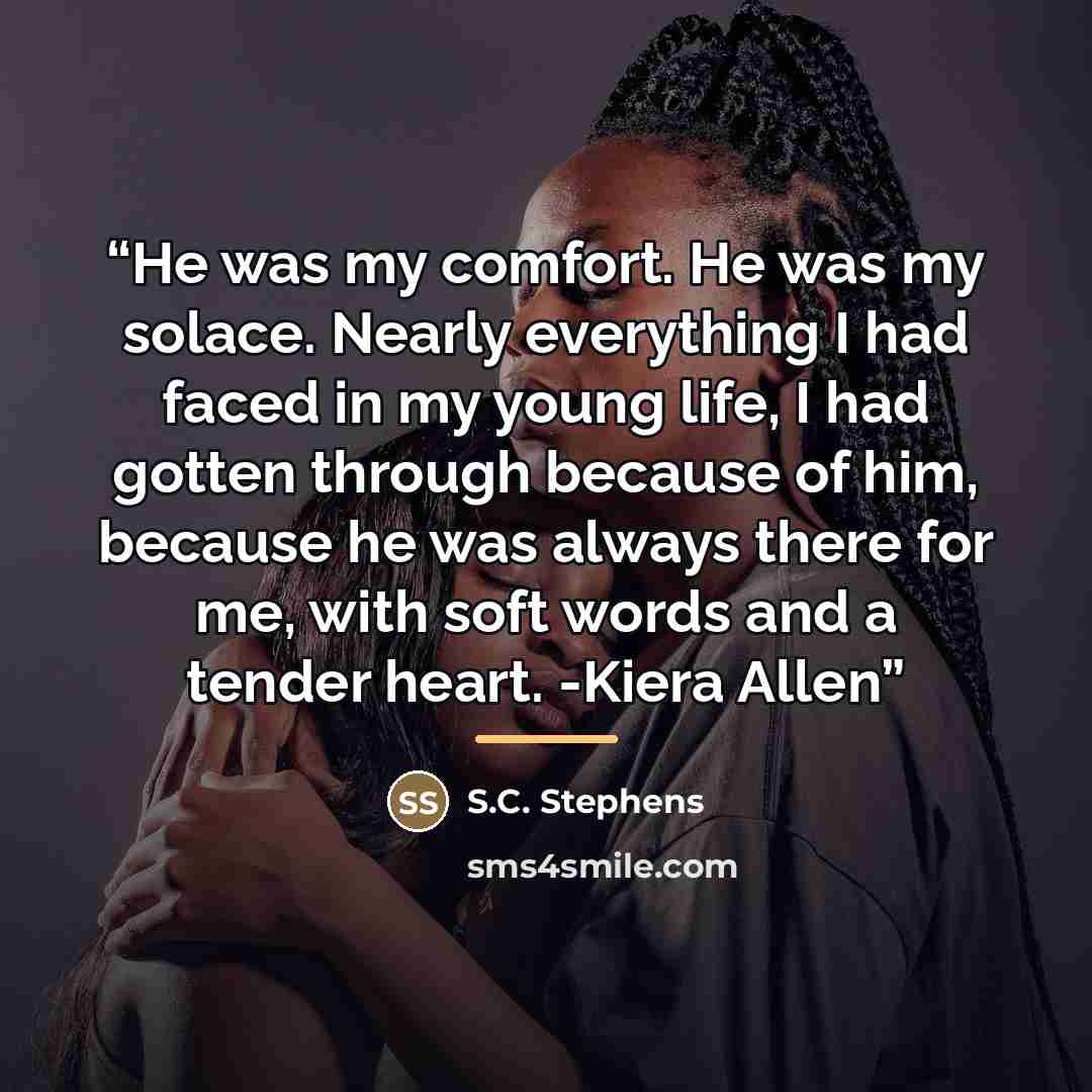 “He was my comfort. He was my solace. Nearly everything I had faced in my young life, I had gotten through because of him, because he was always there for me, with soft words and a tender heart. -Kiera Allen” quote by S.C. Stephens