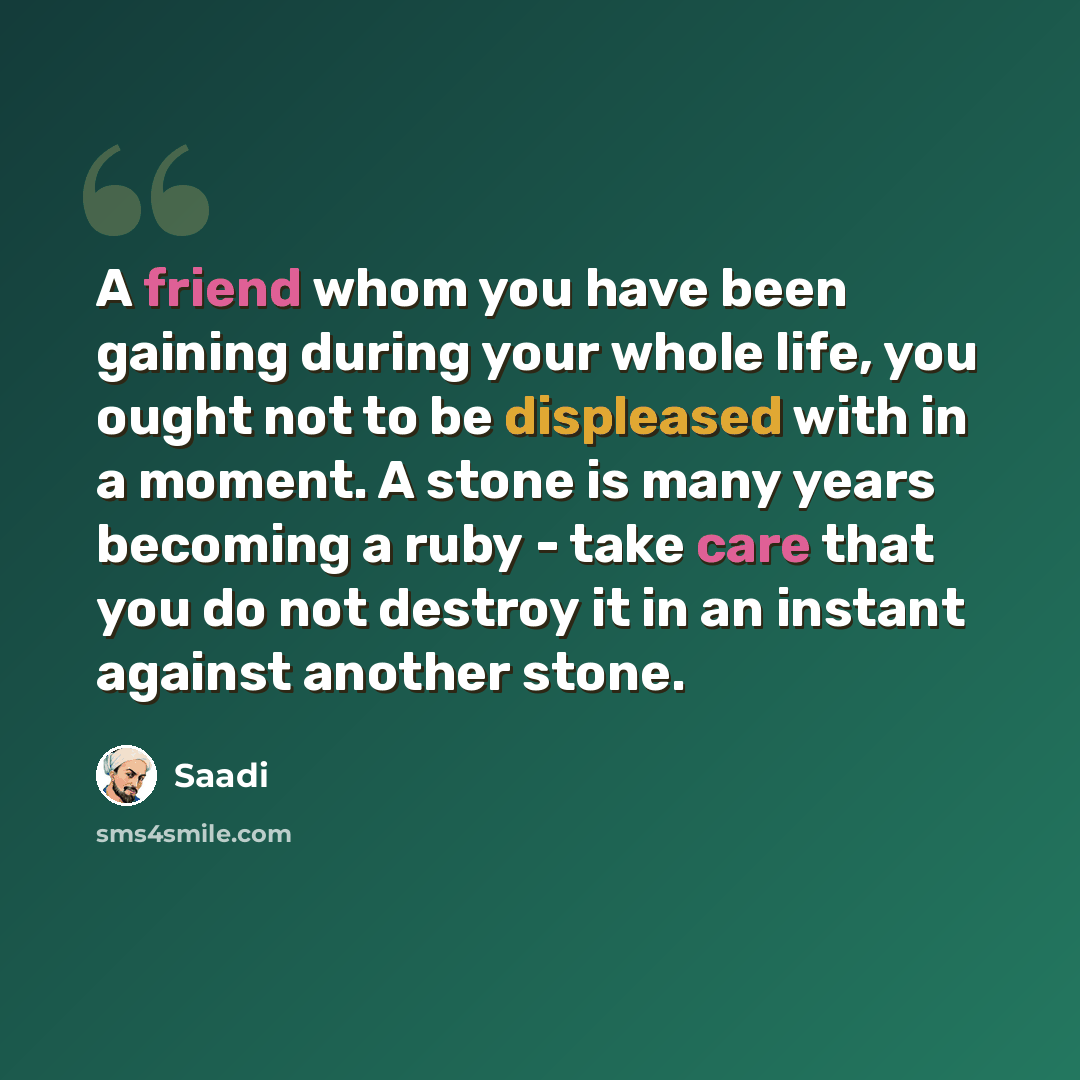“A friend whom you have been gaining during your whole life, you ought not to be displeased with in a moment. A stone is many years becoming a ruby - take care that you do not destroy it in an instant against another stone.” quote by Saadi