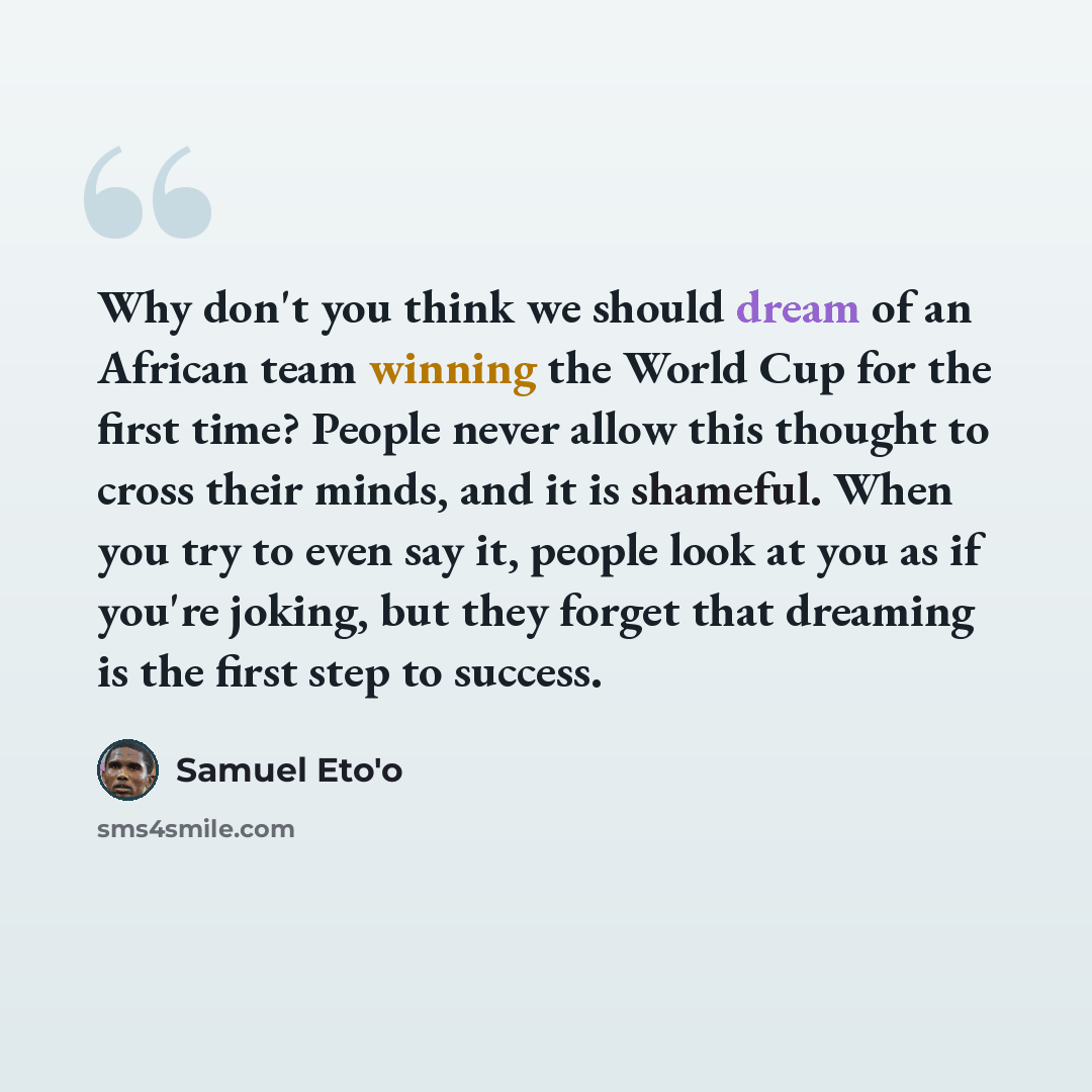 “Why don't you think we should dream of an African team winning the World Cup for the first time? People never allow this thought to cross their minds, and it is shameful. When you try to even say it, people look at you as if you're joking, but they forget that dreaming is the first step to success.” quote by Samuel Eto'o