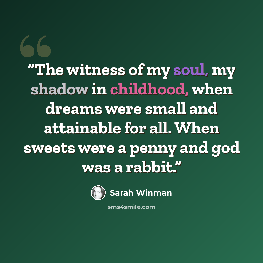 “The witness of my soul, my shadow in childhood, when dreams were small and attainable for all. When sweets were a penny and god was a rabbit.” quote by Sarah Winman