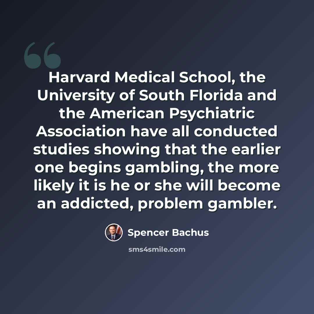 “Harvard Medical School, the University of South Florida and the American Psychiatric Association have all conducted studies showing that the earlier one begins gambling, the more likely it is he or she will become an addicted, problem gambler.” quote by Spencer Bachus