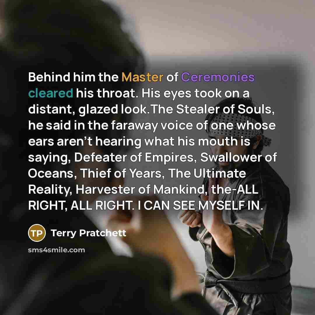 “Behind him the Master of Ceremonies cleared his throat. His eyes took on a distant, glazed look.The Stealer of Souls, he said in the faraway voice of one whose ears aren't hearing what his mouth is saying, Defeater of Empires, Swallower of Oceans, Thief of Years, The Ultimate Reality, Harvester of…” quote by Terry Pratchett
