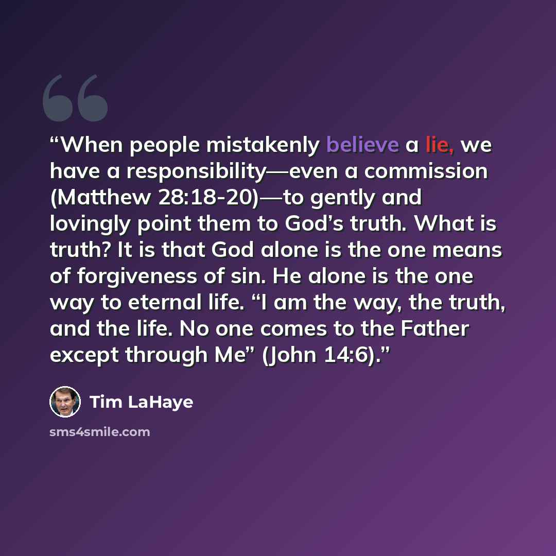 “When people mistakenly believe a lie, we have a responsibility—even a commission (Matthew 28:18-20)—to gently and lovingly point them to God’s truth. What is truth? It is that God alone is the one means of forgiveness of sin. He alone is the one way to eternal life. “I am the way, the truth, and…” quote by Tim LaHaye