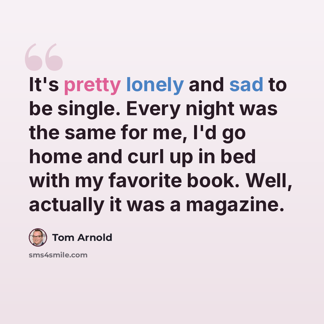 “It's pretty lonely and sad to be single. Every night was the same for me, I'd go home and curl up in bed with my favorite book. Well, actually it was a magazine.” quote by Tom Arnold