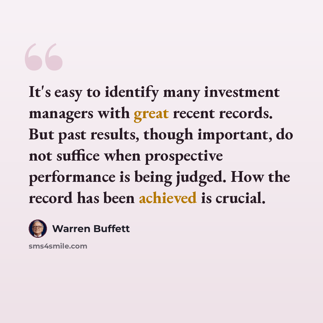 “It's easy to identify many investment managers with great recent records. But past results, though important, do not suffice when prospective performance is being judged. How the record has been achieved is crucial.” quote by Warren Buffett
