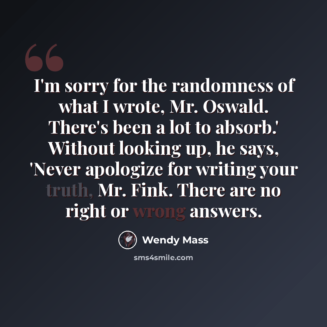 “I'm sorry for the randomness of what I wrote, Mr. Oswald. There's been a lot to absorb.' Without looking up, he says, 'Never apologize for writing your truth, Mr. Fink. There are no right or wrong answers.” quote by Wendy Mass