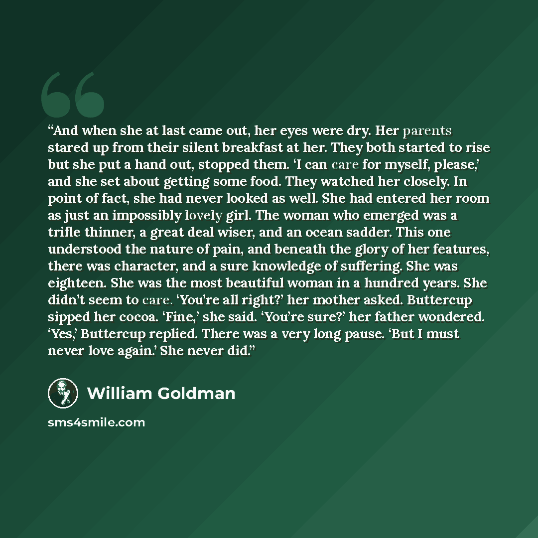 “And when she at last came out, her eyes were dry. Her parents stared up from their silent breakfast at her. They both started to rise but she put a hand out, stopped them. ‘I can care for myself, please,’ and she set about getting some food. They watched her closely. In point of fact, she had…” quote by William Goldman