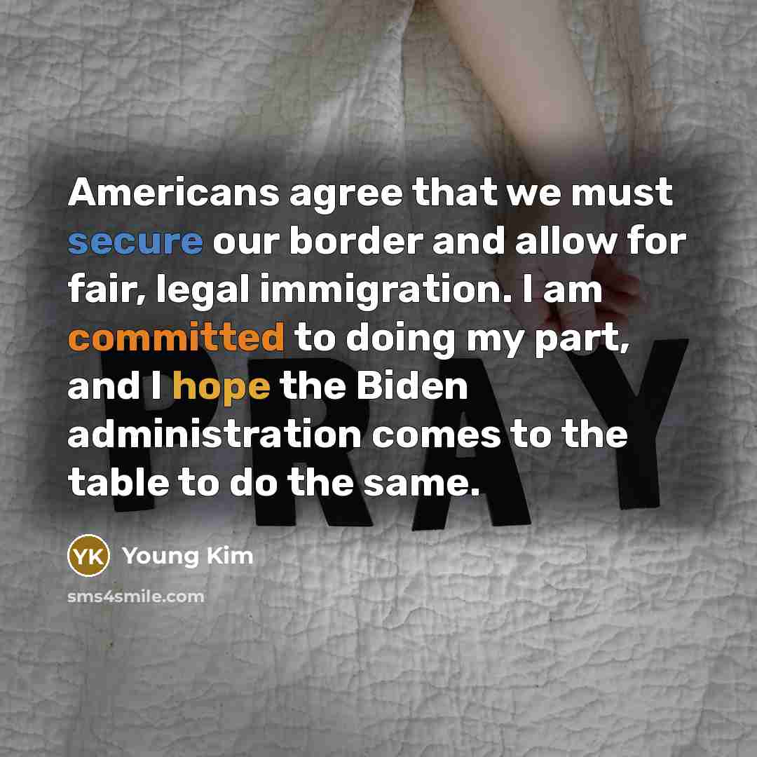 “Americans agree that we must secure our border and allow for fair, legal immigration. I am committed to doing my part, and I hope the Biden administration comes to the table to do the same.” quote by Young Kim