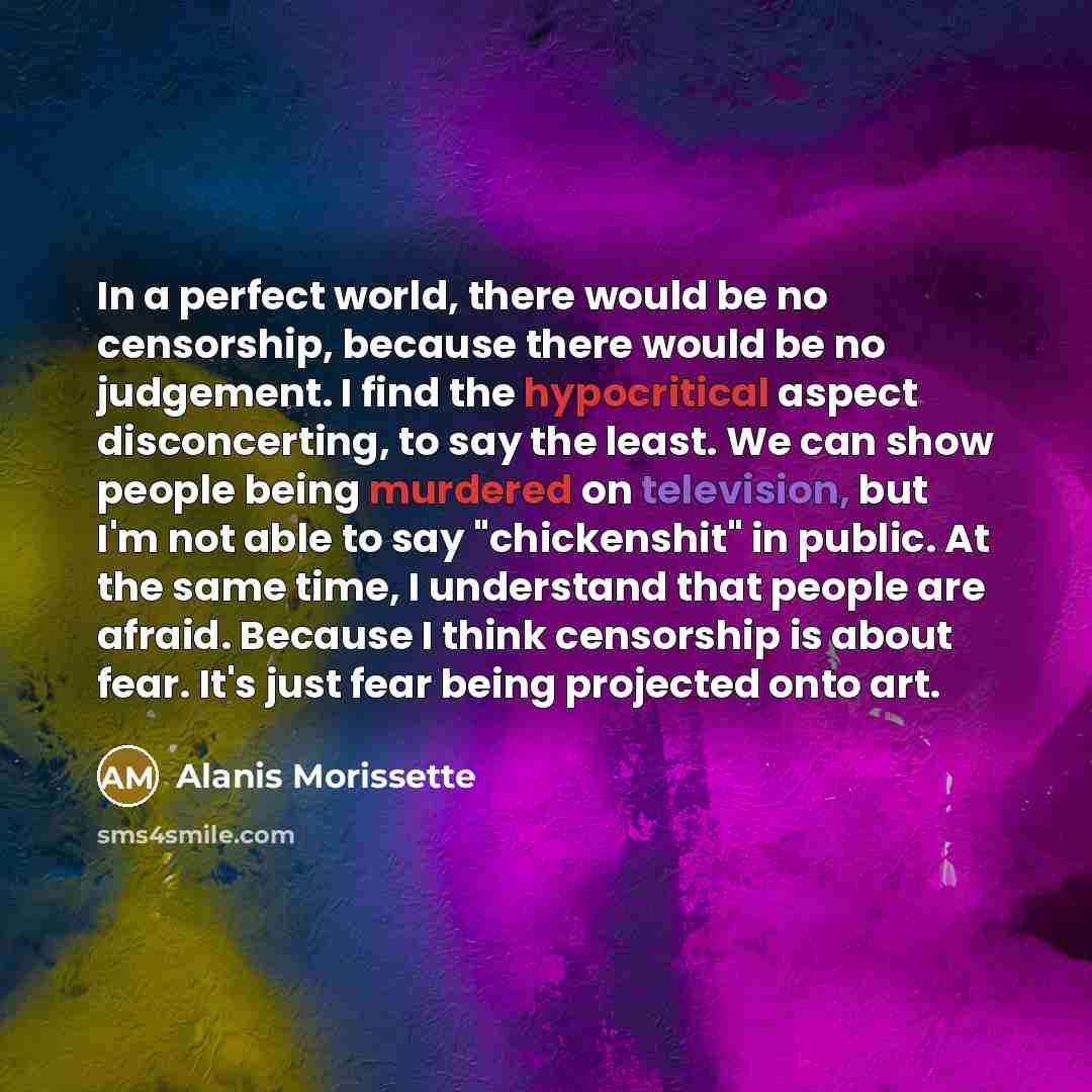 “In a perfect world, there would be no censorship, because there would be no judgement. I find the hypocritical aspect disconcerting, to say the least. We can show people being murdered on television, but I'm not able to say "chickenshit" in public. At the same time, I understand that people are…” quote by Alanis Morissette