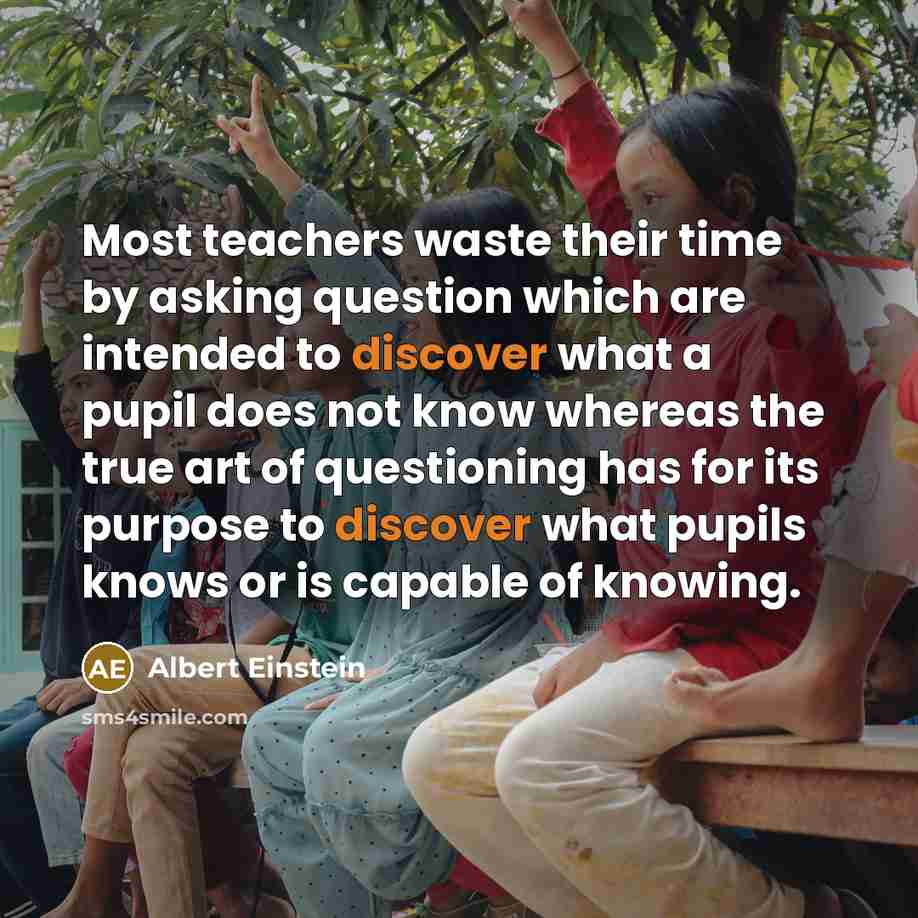 “Most teachers waste their time by asking question which are intended to discover what a pupil does not know whereas the true art of questioning has for its purpose to discover what pupils knows or is capable of knowing.” quote by Albert Einstein