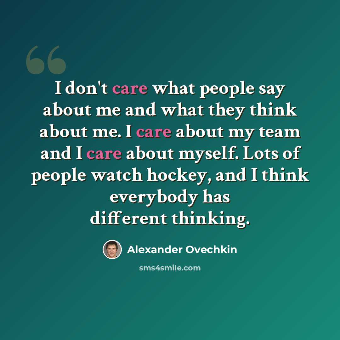 “I don't care what people say about me and what they think about me. I care about my team and I care about myself. Lots of people watch hockey, and I think everybody has different thinking.” quote by Alexander Ovechkin